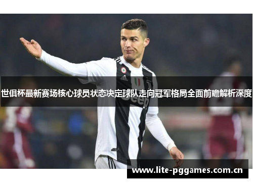 世俱杯最新赛场核心球员状态决定球队走向冠军格局全面前瞻解析深度 世俱杯最新赛场核心球员状态决定球队走向冠军格局全面前瞻解析深度